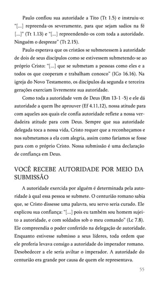 Paulo confiou sua autoridade a Tito (Tt 1.5) e instruiu-o:
“[...] repreenda-os severamente, para que sejam sadios na fé
[...]” (Tt 1.13) e “[...] repreendendo-os com toda a autoridade.
Ninguém o despreze” (Tt 2.15).
Paulo esperava que os cristãos se submetessem à autoridade
de dois de seus discípulos como se estivessem submetendo-se ao
próprio Cristo: “[...] que se submetam a pessoas como eles e a
todos os que cooperam e trabalham conosco” (ICo 16.16). Na
igreja do Novo Testamento, os discípulos da segunda e terceira
gerações exerciam livremente sua autoridade.
Como toda a autoridade vem de Deus (Rm 13-1 -5) e ele dá
autoridade a quem lhe aprouver (Ef 4.11,12), nossa atitude para
com aqueles aos quais ele confia autoridade reflete a nossa ver­
dadeira atitude para com Deus. Sempre que sua autoridade
delegada toca a nossa vida, Cristo requer que a reconheçamos e
nos submetamos a ela com alegria, assim como faríamos se fosse
para com o próprio Cristo. Nossa submissão é uma declaração
de confiança em Deus.

VOCÊ RECEBE AUTORIDADE POR MEIO DA
SUBMISSÃO
A autoridade exercida por alguém é determinada pela auto­
ridade à qual essa pessoa se submete. O centurião romano sabia
que, se Cristo dissesse uma palavra, seu servo seria curado. Ele
explicou sua confiança: “[...] pois eu também sou homem sujei­
to a autoridade, e com soldados sob o meu comando” (Lc 7.8).
Ele compreendia o poder conferido na delegação de autoridade.
Enquanto estivesse submisso a seus líderes, toda ordem que
ele proferia levava consigo a autoridade do imperador romano.
Desobedecer a ele seria aviltar o imperador. A autoridade do
centurião era grande por causa de quem ele representava.

 
