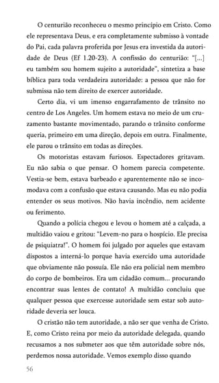 O centurião reconheceu o mesmo princípio em Cristo. Como
ele representava Deus, e era completamente submisso à vontade
do Pai, cada palavra proferida por Jesus era investida da autori­
dade de Deus (Ef 1.20-23). A confissão do centurião: “[...]
eu também sou homem sujeito a autoridade”, sintetiza a base
bíblica para toda verdadeira autoridade: a pessoa que não for
submissa não tem direito de exercer autoridade.
Certo dia, vi um imenso engarrafamento de trânsito no
centro de Los Angeles. Um homem estava no meio de um cru­
zamento bastante movimentado, parando o trânsito conforme
queria, primeiro em uma direção, depois em outra. Finalmente,
ele parou o trânsito em todas as direções.
Os motoristas estavam furiosos. Espectadores gritavam.
Eu não sabia o que pensar. O homem parecia competente.
Vestia-se bem, estava barbeado e aparentemente não se inco­
modava com a confusão que estava causando. Mas eu não podia
entender os seus motivos. Não havia incêndio, nem acidente
ou ferimento.
Quando a polícia chegou e levou o homem até a calçada, a
multidão vaiou e gritou: “Levem-no para o hospício. Ele precisa
de psiquiatra!”. O homem foi julgado por aqueles que estavam
dispostos a interná-lo porque havia exercido uma autoridade
que obviamente não possuía. Ele não era policial nem membro
do corpo de bombeiros. Era um cidadão comum... procurando
encontrar suas lentes de contato! A multidão concluiu que
qualquer pessoa que exercesse autoridade sem estar sob auto­
ridade deveria ser louca.
O cristão não tem autoridade, a não ser que venha de Cristo.
E, como Cristo reina por meio da autoridade delegada, quando
recusamos a nos submeter aos que têm autoridade sobre nós,
perdemos nossa autoridade. Vemos exemplo disso quando

 