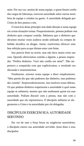 mim. Por sua vez, muitos de nossa equipe, a quem foram confia­
dos cargos de liderança, exercem autoridade sobre outros mem­
bros da equipe e cristãos no gueto. A autoridade delegada por
Cristo de fato passou a nós.
O exercício desse princípio tem dado direção à nossa equipe
em certas situações tensas. Frequentemente, pessoas pediam-nos
dinheiro para comprar comida. Sabíamos que o dinheiro que
dávamos muitas vezes acabava sendo utilizado na compra de
bebida alcoólica ou drogas. Assim, resolvemos oferecer uma
boa refeição para os que diziam estar com fome.
Isso parecia bom na teoria, mas não dava muito certo nas
ruas. Quando oferecíamos comida a alguém, a pessoa respon­
dia: “Prefiro dinheiro. Você não confia em mim?”. Não im­
portava a compaixão com que explicávamos, o resultado era
discussão e ressentimentos.
Finalmente, orientei nossa equipe a dizer simplesmente:
“Meu patrão diz que não podemos dar dinheiro, mas podemos
dar comida”. Surpreendentemente, isso resolveu nosso dilema.
Os que pediam dinheiro respeitaram a autoridade à qual nossa
equipe se submetia, mesmo que não soubessem quem era essa
autoridade. Podiam discutir com a pessoa, mas não com a
autoridade que ela representava. O discípulo submete-se ale­
gremente a Cristo e às autoridades por ele delegadas.

DISCÍPULOS EXERCEM SUA AUTORIDADE
SERVINDO
Em vez de usar a força bruta ou exigências autoritárias,
o discípulo exerce sua autoridade servindo. Jesus disse a seus
discípulos:

59

 