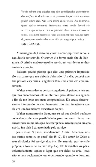 Vocês sabem que aqueles que são considerados governantes
das nações as dominam, e as pessoas importantes exercem
poder sobre elas. Não será assim entre vocês. Ao contrário,
quem quiser tornar-se importante entre vocês deverá ser
servo; e quem quiser ser o primeiro deverá ser escravo de
todos. Pois nem mesmo o Filho do homem veio para ser servi­
do, mas para servir e dar a sua vida em resgate por muitos

(Mc 10.42-45).
A mensagem de Cristo era clara: o amor espiritual serve, e
não deseja ser servido. O serviço é a forma mais alta de lide­
rança. O cristão maduro escolhe servir, em vez de ser senhor
em toda situação.
Existem poucas pessoas que dão uma primeira impressão
tão marcante que me deixam abismado. Um dia, percebi que
tais pessoas especiais e singulares têm uma coisa em comum:
servem.
Walter é uma dessas pessoas singulares. A primeira vez em
que nos encontramos, ele se ofereceu para alterar sua agenda
a fim de me levar aos meus compromissos. Ele estava sincera­
mente interessado no meu bem-estar. Eu nem imaginava que
ele era um dos maiores executivos do país.
Walter nunca precisa dizer, mas eu sei que ele fará qualquer
coisa dentro de suas possibilidades para me servir. Se eu me
encontrasse numa situação de emergência, não hesitaria em chamá-lo. Sua vida é caracterizada pelo serviço.
Jesus disse: “O meu mandamento é este: Amem-se uns
aos outros como eu os amei” (Jo 15.12). E o amor de Cristo a
seus discípulos foi serviço altruísta. Ele assumiu, por vontade
própria, a forma de escravo (Fp 2.7). Ele lavou-lhes os pés e
voluntariamente tomou o lugar que era deles na cruz. Jesus
nao estava reclamando ou esperneando quando o levaram

 