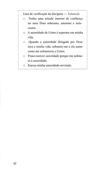 Lista de verificação do discípulo — Submissão
□

Tenho uma atitude interior de confiança
no meu Deus soberano, amoroso e onis­
ciente.

□ A autoridade de Cristo é suprema em minha
vida.
□

Quando a autoridade delegada por Deus
toca a minha vida, submeto-me a ela assim
como me submeteria a Cristo.

□ Posso exercer autoridade porque me subme­
to à autoridade.
□ Exerço minha autoridade servindo.

62

 