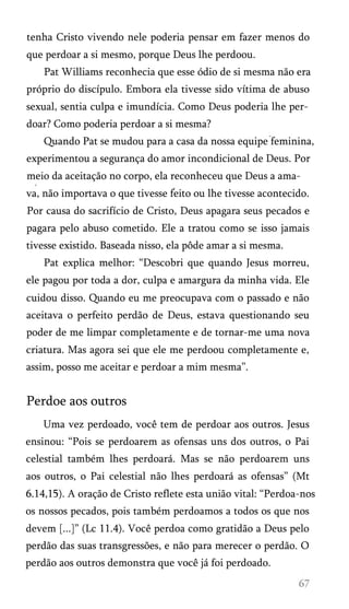 tenha Cristo vivendo nele poderia pensar em fazer menos do
que perdoar a si mesmo, porque Deus lhe perdoou.
Pat Williams reconhecia que esse ódio de si mesma não era
próprio do discípulo. Embora ela tivesse sido vítima de abuso
sexual, sentia culpa e imundícia. Como Deus poderia lhe per­
doar? Como poderia perdoar a si mesma?
Quando Pat se mudou para a casa da nossa equipe feminina,
experimentou a segurança do amor incondicional de Deus. Por
meio da aceitação no corpo, ela reconheceu que Deus a amat

va, não importava o que tivesse feito ou lhe tivesse acontecido.
Por causa do sacrifício de Cristo, Deus apagara seus pecados e
pagara pelo abuso cometido. Ele a tratou como se isso jamais
tivesse existido. Baseada nisso, ela pôde amar a si mesma.
Pat explica melhor: “Descobri que quando Jesus morreu,
ele pagou por toda a dor, culpa e amargura da minha vida. Ele
cuidou disso. Quando eu me preocupava com o passado e não
aceitava o perfeito perdão de Deus, estava questionando seu
poder de me limpar completamente e de tornar-me uma nova
criatura. Mas agora sei que ele me perdoou completamente e,
assim, posso me aceitar e perdoar a mim mesma”.

Perdoe aos outros
Uma vez perdoado, você tem de perdoar aos outros. Jesus
ensinou: “Pois se perdoarem as ofensas uns dos outros, o Pai
celestial também lhes perdoará. Mas se não perdoarem uns
aos outros, o Pai celestial não lhes perdoará as ofensas” (Mt
6.14,15). A oração de Cristo reflete esta união vital: “Perdoa-nos
os nossos pecados, pois também perdoamos a todos os que nos
devem [...]” (Lc 11.4). Você perdoa como gratidão a Deus pelo
perdão das suas transgressões, e não para merecer o perdão. O
perdão aos outros demonstra que você já foi perdoado.

 