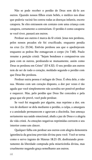 Não se pode receber o perdão de Deus sem dá-lo aos
outros. Quando nossos filhos eram bebês, o médico nos disse
que poderia vaciná-los contra todas as doenças infantis, exceto
catapora. Se eles entrassem em contato com uma criança com
catapora, certamente a contrairiam. O perdão é como catapora:
se você tiver, passará aos outros.
Perdoar aos outros é marca da fé cristã. Jesus nos perdoou,
pelos nossos pecados ele foi crucificado, enquanto pendia
na cruz (Lc 23.34). Estêvão perdoou aos que o apedrejavam
enquanto as pedras lhe esmagavam o corpo (At 7.60). Paulo
resume a posição cristã: “Sejam bondosos e compassivos uns
para com os outros, perdoando-se mutuamente, assim como
Deus os perdoou em Cristo” (Ef 4.32). O seu perdão aos outros
tem de ser de todo o coração, moldado segundo o perdão com
que Deus lhe perdoou.
Perdoar outra pessoa é milagre de Deus. É obra dele, e não
sua. Mesmo com um coração disposto, a dor por vezes é tão
aguda que você simplesmente não acredita ser possível perdoar
e esquecer. Mas, pelo perdão que Deus lhe concedeu e pela
graça que ele provê, você pode perdoar.
Se você foi magoado por alguém, mas reprime a dor, em
vez de desfazer-se dela mediante o perdão, a culpa, a amargura
e a ansiedade permanecem e agravam a discórdia. Isso ameaça
seriamente sua saúde emocional, abafa a paz de Deus e a alegria
da vida cristã. As emoções negativas reprimidas corroem o seu
interior como um câncer.
Qualquer falha em perdoar aos outros com alegria demonstra
ignorância da graciosa provisão divina para você. Você se torna
como o servo ingrato de Mateus 18.21-35, desfrutando pron­
tamente da liberdade comprada pela misericórdia divina, mas
cruelmente negando graça semelhante aos outros.

 
