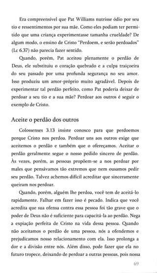 Era compreensível que Pat Williams nutrisse ódio por seu
tio e ressentimentos por sua mãe. Como eles podiam ter permi­
tido que uma criança experimentasse tamanha crueldade? De
algum modo, o ensino de Cristo “Perdoem, e serão perdoados”
(Lc 6.37) não parecia fazer sentido.
Quando, porém, Pat aceitou plenamente o perdão de
Deus, ele substituiu o coração quebrado e a culpa traiçoeira
do seu passado por uma profunda segurança no seu amor.
Isso produziu um amor-próprio muito agradável. Depois de
experimentar tal perdão perfeito, como Pat poderia deixar de
perdoar a seu tio e a sua mãe? Perdoar aos outros é seguir o
exemplo de Cristo.

Aceite o perdão dos outros
Colossenses 3.13 insiste conosco para que perdoemos
porque Cristo nos perdoa. Perdoar uns aos outros exige que
aceitemos o perdão e também que o ofereçamos. Aceitar o
perdão geralmente segue o nosso pedido sincero de perdão.
Às vezes, porém, as pessoas propõem-se a nos perdoar por
males que pensávamos tão extremos que nem ousamos pedir
seu perdão. Talvez achemos difícil acreditar que sinceramente
queiram nos perdoar.
Quando, porém, alguém lhe perdoa, você tem de aceitá-lo
rapidamente. Falhar em fazer isso é pecado. Indica que você
acredita que sua ofensa contra essa pessoa foi tão grave que o
poder de Deus não é suficiente para capacitá-la ao perdão. Nega
a expiação perfeita de Cristo na vida dessa pessoa. Quando
não aceitamos o perdão de uma pessoa, nós a ofendemos e
prejudicamos nosso relacionamento com ela. Isso prolonga a
dor e a divisão entre nós. Além disso, pode fazer que ela no
futuro tropece, deixando de perdoar a outras pessoas, pois nossa

 