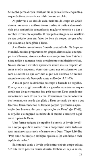 Se minha perna direita insistisse em ir para a frente enquanto a
esquerda fosse para trás, eu cairia de cara no chão.
As palavras e os atos de cada membro do corpo de Cristo
devem promover a união entre os irmãos. A união é desenvol­
vida pela comunhão: comunicação regular e honesta e o dar e
receber livremente o perdão. O discípulo entrega-se ao sacrifício
de seu próprio bem em favor do bem do corpo, porque sabe
que essa união dará glória a Deus.
A união é o propósito e o fruto da comunidade. Na Impacto
Mundial, nós nos preparamos em grupos, damos aulas em equi­
pe, trabalhamos, vivemos e descansamos juntos. Isso fortalece
nossa união e aumenta nosso crescimento e ministério cristão.
Nossos alunos e vizinhos aprendem muito mais a respeito de
amor cristão enquanto observam como nos relacionamos uns
com os outros do que ouvindo o que nós dizemos. O mundo
entende o amor de Deus pela nossa união (Jo 17.21-23).
A maior parte da desunião no corpo é baseada no orgulho.
Começamos a exigir nossos direitos e guardar nosso tempo, esque­
cendo-nos de que trocamos isso pela paz com Deus quando nos
encontramos com Cristo na cruz. Procuramos receber o louvor
dos homens, em vez de dar glória a Deus por meio de tudo o que
fazemos. Jesus condenou os fariseus porque “preferiam a apro­
vação dos homens do que a aprovação de Deus” (Jo 12.43).
O orgulho é a negação da morte de si mesmo e não tem lugar
entre o povo de Deus.
Uma forma perigosa de orgulho é a inveja. A inveja invali­
da o corpo, que deve contar com a cooperação entre todos os
seus membros para servir eficazmente a Deus. Tiago 3.16 diz:
“Pois onde há inveja e ambição egoísta, aí há confusão e toda
espécie de males.”
Eu entendo como a inveja pode entrar em um corpo cristão.
Até este livro poderia causar divisão. Embora eu seja o autor,

 