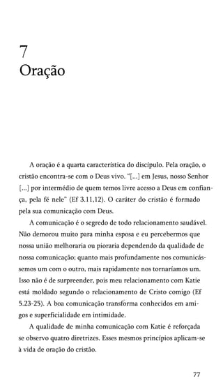 7
Oração

A oração é a quarta característica do discípulo. Pela oração, o
cristão encontra-se com o Deus vivo. “[...] em Jesus, nosso Senhor
[...] por intermédio de quem temos livre acesso a Deus em confian­
ça, pela fé nele” (Ef 3.11,12). O caráter do cristão é formado
pela sua comunicação com Deus.
A comunicação é o segredo de todo relacionamento saudável.
Não demorou muito para minha esposa e eu percebermos que
nossa união melhoraria ou pioraria dependendo da qualidade de
nossa comunicação; quanto mais profundamente nos comunicás­
semos um com o outro, mais rapidamente nos tornaríamos um.
Isso não é de surpreender, pois meu relacionamento com Katie
está moldado segundo o relacionamento de Cristo comigo (Ef
5.23-25). A boa comunicação transforma conhecidos em ami­
gos e superficialidade em intimidade.
A qualidade de minha comunicação com Katie é reforçada
se observo quatro diretrizes. Esses mesmos princípios aplicam-se
à vida de oração do cristão.

77

 