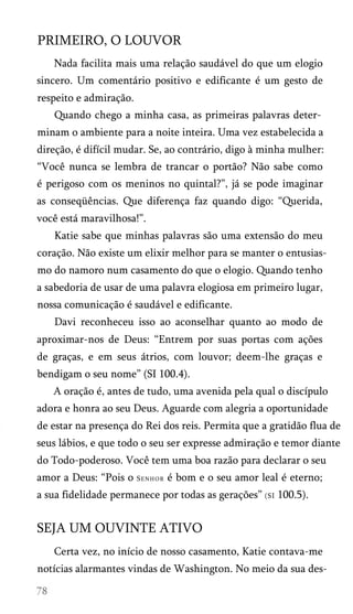 PRIMEIRO, O LOUVOR
Nada facilita mais uma relação saudável do que um elogio
sincero. Um comentário positivo e edificante é um gesto de
respeito e admiração.
Quando chego a minha casa, as primeiras palavras deter­
minam o ambiente para a noite inteira. Uma vez estabelecida a
direção, é difícil mudar. Se, ao contrário, digo à minha mulher:
“Você nunca se lembra de trancar o portão? Não sabe como
é perigoso com os meninos no quintal?”, já se pode imaginar
as conseqüências. Que diferença faz quando digo: “Querida,
você está maravilhosa!”.
Katie sabe que minhas palavras são uma extensão do meu
coração. Não existe um elixir melhor para se manter o entusias­
mo do namoro num casamento do que o elogio. Quando tenho
a sabedoria de usar de uma palavra elogiosa em primeiro lugar,
nossa comunicação é saudável e edificante.
Davi reconheceu isso ao aconselhar quanto ao modo de
aproximar-nos de Deus: “Entrem por suas portas com ações
de graças, e em seus átrios, com louvor; deem-lhe graças e
bendigam o seu nome” (SI 100.4).
A oração é, antes de tudo, uma avenida pela qual o discípulo
adora e honra ao seu Deus. Aguarde com alegria a oportunidade
de estar na presença do Rei dos reis. Permita que a gratidão flua de
seus lábios, e que todo o seu ser expresse admiração e temor diante
do Todo-poderoso. Você tem uma boa razão para declarar o seu
amor a Deus: “Pois o

Senhor

é bom e o seu amor leal é eterno;

a sua fidelidade permanece por todas as gerações” (SI 100.5).

SEJA UM OUVINTE ATIVO
Certa vez, no início de nosso casamento, Katie contava-me
notícias alarmantes vindas de Washington. No meio da sua des­

 