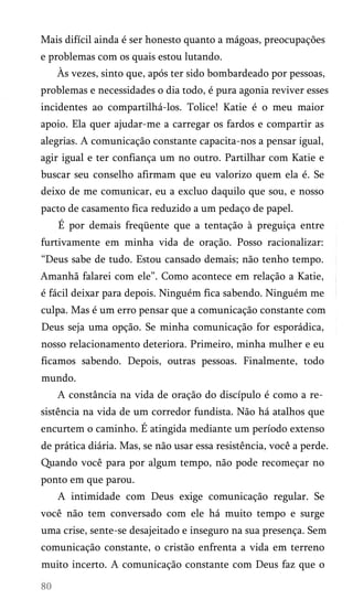 Mais difícil ainda é ser honesto quanto a mágoas, preocupações
e problemas com os quais estou lutando.
Às vezes, sinto que, após ter sido bombardeado por pessoas,
problemas e necessidades o dia todo, é pura agonia reviver esses
incidentes ao compartilhá-los. Tolice! Katie é o meu maior
apoio. Ela quer ajudar-me a carregar os fardos e compartir as
alegrias. A comunicação constante capacita-nos a pensar igual,
agir igual e ter confiança um no outro. Partilhar com Katie e
buscar seu conselho afirmam que eu valorizo quem ela é. Se
deixo de me comunicar, eu a excluo daquilo que sou, e nosso
pacto de casamento fica reduzido a um pedaço de papel.
É por demais freqüente que a tentação à preguiça entre
furtivamente em minha vida de oração. Posso racionalizar:
“Deus sabe de tudo. Estou cansado demais; não tenho tempo.
Amanhã falarei com ele”. Como acontece em relação a Katie,
é fácil deixar para depois. Ninguém fica sabendo. Ninguém me
culpa. Mas é um erro pensar que a comunicação constante com
Deus seja uma opção. Se minha comunicação for esporádica,
nosso relacionamento deteriora. Primeiro, minha mulher e eu
ficamos sabendo. Depois, outras pessoas. Finalmente, todo
mundo.
A constância na vida de oração do discípulo é como a re­
sistência na vida de um corredor fundista. Não há atalhos que
encurtem o caminho. É atingida mediante um período extenso
de prática diária. Mas, se não usar essa resistência, você a perde.
Quando você para por algum tempo, não pode recomeçar no
ponto em que parou.
A intimidade com Deus exige comunicação regular. Se
você não tem conversado com ele há muito tempo e surge
uma crise, sente-se desajeitado e inseguro na sua presença. Sem
comunicação constante, o cristão enfrenta a vida em terreno
muito incerto. A comunicação constante com Deus faz que o

 