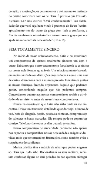 coração, a motivação, os pensamentos e até mesmo os instintos
do cristão coincidam com os de Deus. É por isso que lTessalonicenses 5.17 nos instrui: “Orai continuamente”. Sua fideli­
dade faz que você seja bem-vindo à presença de Deus: “Assim,
aproximemo-nos do trono da graça com toda a confiança, a
fim de recebermos misericórdia e encontrarmos graça que nos
ajude no momento da necessidade” (Hb 4.16).

SEJA TOTALMENTE SINCERO
No início de nosso relacionamento, Katie e eu assumimos
um compromisso de sermos totalmente sinceros um com o
outro. Sabíamos que nosso casamento se fortaleceria se as únicas
surpresas nele fossem agradáveis. Um relacionamento baseado
em meias-verdades ou distorções enganadoras é como uma casa
de cartas: desmorona com a mínima pressão. Discutimos juntos
as nossas finanças, fazendo orçamento daquilo que podemos
gastar, concordando naquilo que não podemos comprar.
Concordamos quanto aos nossos compromissos sociais e ativi­
dades de ministério antes de assumirmos compromissos.
Nunca há ocasião em que Katie não saiba onde eu me en­
contro. Deixo um itinerário detalhado quando viajo: número de
voo, hora de chegada, hotéis, pessoas a contatar, compromissos
de palestras e horas marcadas. Ela sempre pode se comunicar
comigo. Telefono-lhe todos os dias quando estou fora.
Nosso compromisso de sinceridade constante não apenas
nos capacita a compartilhar nossas necessidades, mágoas e dú­
vidas antes que se tornem em frustrações, como também evita a
suspeita e a desconfiança.
Muitos cristãos têm a audácia de achar que podem enganar
ao Deus que tudo sabe. Racionalizam os seus motivos, recu­
sam confessar alguns de seus pecados ou não querem entregar

 