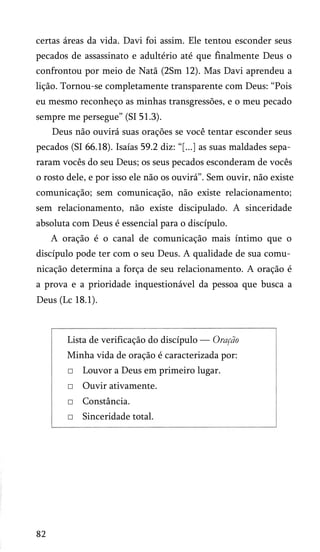 certas áreas da vida. Davi foi assim. Ele tentou esconder seus
pecados de assassinato e adultério até que finalmente Deus o
confrontou por meio de Natã (2Sm 12). Mas Davi aprendeu a
lição. Tornou-se completamente transparente com Deus: “Pois
eu mesmo reconheço as minhas transgressões, e o meu pecado
sempre me persegue” (SI 51.3).
Deus não ouvirá suas orações se você tentar esconder seus
pecados (SI 66.18). Isaías 59.2 diz: “[...] as suas maldades sepa­
raram vocês do seu Deus; os seus pecados esconderam de vocês
o rosto dele, e por isso ele não os ouvirá”. Sem ouvir, não existe
comunicação; sem comunicação, não existe relacionamento;
sem relacionamento, não existe discipulado. A sinceridade
absoluta com Deus é essencial para o discípulo.
A oração é o canal de comunicação mais íntimo que o
discípulo pode ter com o seu Deus. A qualidade de sua comu­
nicação determina a força de seu relacionamento. A oração é
a prova e a prioridade inquestionável da pessoa que busca a
Deus (Lc 18.1).

Lista de verificação do discípulo — Oração
Minha vida de oração é caracterizada por:
□ Louvor a Deus em primeiro lugar.
□ Ouvir ativamente.
□ Constância.
□ Sinceridade total.

82

 