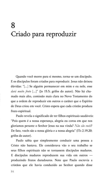 8
Criado para reproduzir

Quando você morre para si mesmo, torna-se um discípulo.
E os discípulos foram criados para reproduzir. Jesus não deixou
dúvidas: “[...] Se alguém permanecer em mim e eu nele, esse

dará muito fruto [...]” (Jo 15.5; grifos do autor). Não há cha­
mado mais alto, comissão mais clara no Novo Testamento do
que a ordem de reproduzir em outros o caráter que o Espírito
de Deus criou em você. Cristo espera que cada cristão produza
fruto espiritual.
Paulo revela o significado de ter filhos espirituais saudáveis:
“Pois quem é a nossa esperança, alegria ou coroa em que nos
gloriamos perante o Senhor Jesus na sua vinda? Não são vocês?
De fato, vocês são a nossa glória e a nossa alegria” (lTs 2.19,20;
grifos do autor).
Paulo sabia que simplesmente conduzir uma pessoa a
Cristo não bastava. Ele considerava vão o seu trabalho se
seus filhos espirituais não se tornassem discípulos maduros.
E discípulos maduros reproduzem sua vida em outros —
produzindo frutos duradouros. Note que Paulo escrevia a
cristãos que ele havia conduzido ao Senhor quando disse

 
