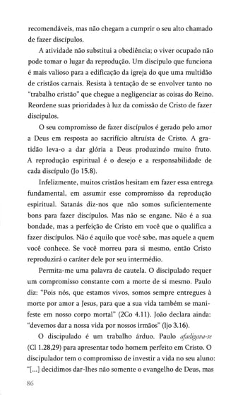 recomendáveis, mas não chegam a cumprir o seu alto chamado
de fazer discípulos.
A atividade não substitui a obediência; o viver ocupado não
pode tomar o lugar da reprodução. Um discípulo que funciona
é mais valioso para a edificação da igreja do que uma multidão
de cristãos carnais. Resista à tentação de se envolver tanto no
“trabalho cristão” que chegue a negligenciar as coisas do Reino.
Reordene suas prioridades à luz da comissão de Cristo de fazer
discípulos.
O seu compromisso de fazer discípulos é gerado pelo amor
a Deus em resposta ao sacrifício altruísta de Cristo. A gra­
tidão leva-o a dar glória a Deus produzindo muito fruto.
A reprodução espiritual é o desejo e a responsabilidade de
cada discípulo (Jo 15.8).
Infelizmente, muitos cristãos hesitam em fazer essa entrega
fundamental, em assumir esse compromisso da reprodução
espiritual. Satanás diz-nos que não somos suficientemente
bons para fazer discípulos. Mas não se engane. Não é a sua
bondade, mas a perfeição de Cristo em você que o qualifica a
fazer discípulos. Não é aquilo que você sabe, mas aquele a quem
você conhece. Se você morreu para si mesmo, então Cristo
reproduzirá o caráter dele por seu intermédio.
Permita-me uma palavra de cautela. O discipulado requer
um compromisso constante com a morte de si mesmo. Paulo
diz: “Pois nós, que estamos vivos, somos sempre entregues à
morte por amor a Jesus, para que a sua vida também se mani­
feste em nosso corpo mortal” (2Co 4.11). João declara ainda:
“devemos dar a nossa vida por nossos irmãos” (ljo 3.16).
O discipulado é um trabalho árduo. Paulo afadigava-se
(Cl 1.28,29) para apresentar todo homem perfeito em Cristo. O
discipulador tem o compromisso de investir a vida no seu aluno:
“[...] decidimos dar-lhes não somente o evangelho de Deus, mas

 