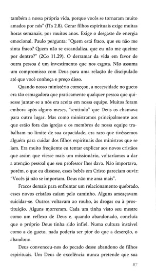 também a nossa própria vida, porque vocês se tornaram muito
amados por nós” (lTs 2.8). Gerar filhos espirituais exige muitas
horas semanais, por muitos anos. Exige o desgaste de energia
emocional. Paulo pergunta: “Quem está fraco, que eu não me
sinta fraco? Quem não se escandaliza, que eu não me queime
por dentro?” (2Co 11.29). O derramar da vida em favor de
outra pessoa é um investimento que nos esgota. Não assuma
um compromisso com Deus para uma relação de discipulado
até que você conheça o preço disso.
Quando nosso ministério começou, a necessidade no gueto
era tão esmagadora que praticamente qualquer pessoa que qui­
sesse juntar-se a nós era aceita em nossa equipe. Muitos foram
embora após alguns meses, “sentindo” que Deus os chamava
para outro lugar. Mas como ministramos principalmente aos
que estão fora das igrejas e os membros de nossa equipe tra­
balham no limite de sua capacidade, era raro que tivéssemos
alguém para cuidar dos filhos espirituais dos ministros que se
iam. Era muito freqüente eu tentar explicar aos novos cristãos
que assim que viesse mais um missionário, voltaríamos a dar
a atenção pessoal que seu professor lhes dava. Não importava,
porém, o que eu dissesse, esses bebês em Cristo pareciam ouvir:
“Vocês já não se importam. Deus não me ama mais”.
Fracos demais para enfrentar um relacionamento quebrado,
esses novos cristãos caíam pelo caminho. Alguns ameaçavam
suicidar-se. Outros voltavam ao roubo, às drogas ou à pros­
tituição. Alguns morreram. Cada um tinha visto seu mestre
como um reflexo de Deus e, quando abandonado, concluía
que o próprio Deus tinha sido infiel. Numa cultura instável
como a do gueto, nada poderia ser pior do que a deserção, o
abandono.
Deus convenceu-nos do pecado desse abandono de filhos
espirituais. Um Deus de excelência nunca pretende que sua

 