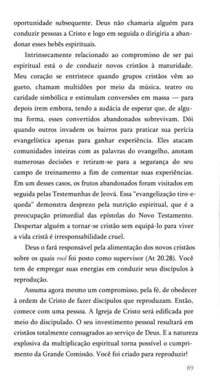 oportunidade subsequente. Deus não chamaria alguém para
conduzir pessoas a Cristo e logo em seguida o dirigiria a aban­
donar esses bebês espirituais.
Intrinsecamente relacionado ao compromisso de ser pai
espiritual está o de conduzir novos cristãos à maturidade.
Meu coração se entristece quando grupos cristãos vêm ao
gueto, chamam multidões por meio da música, teatro ou
caridade simbólica e estimulam conversões em massa — para
depois irem embora, tendo a audácia de esperar que, de algu­
ma forma, esses convertidos abandonados sobrevivam. Dói
quando outros invadem os bairros para praticar sua perícia
evangelística apenas para ganhar experiência. Eles atacam
comunidades inteiras com as palavras do evangelho, anotam
numerosas decisões e retiram-se para a segurança do seu
campo de treinamento a fim de comentar suas experiências.
Em um desses casos, os frutos abandonados foram visitados em
seguida pelas Testemunhas de Jeová. Essa “evangelização tiro-equeda” demonstra desprezo pela nutrição espiritual, que é a
preocupação primordial das epístolas do Novo Testamento.
Despertar alguém a tornar-se cristão sem equipá-lo para viver
a vida cristã é irresponsabilidade cruel.
Deus o fará responsável pela alimentação dos novos cristãos
sobre os quais você foi posto como supervisor (At 20.28). Você
tem de empregar suas energias em conduzir seus discípulos à
reprodução.
Assuma agora mesmo um compromisso, pela fé, de obedecer
à ordem de Cristo de fazer discípulos que reproduzam. Então,
comece com uma pessoa. A Igreja de Cristo será edificada por
meio do discipulado. O seu investimento pessoal resultará em
cristãos totalmente consagrados ao serviço de Deus. E a natureza
explosiva da multiplicação espiritual torna possível o cumpri­
mento da Grande Comissão. Você foi criado para reproduzir!

 