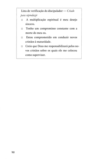 Lista de verificação do discipulador — Criado

para reproduzir
□

A multiplicação espiritual é meu desejo
sincero.

□

Tenho um compromisso constante com a
morte do meu eu.

□

Estou comprometido em conduzir novos
cristãos à maturidade.

□ Creio que Deus me responsabilizará pelos no­
vos cristãos sobre os quais ele me colocou
como supervisor.

90

 