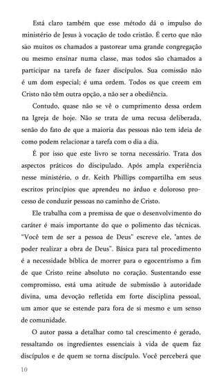 Está claro também que esse método dá o impulso do
ministério de Jesus à vocação de todo cristão. É certo que não
sao muitos os chamados a pastorear uma grande congregação
ou mesmo ensinar numa classe, mas todos são chamados a
participar na tarefa de fazer discípulos. Sua comissão não
é um dom especial; é uma ordem. Todos os que creem em
Cristo não têm outra opção, a não ser a obediência.
Contudo, quase não se vê o cumprimento dessa ordem
na Igreja de hoje. Não se trata de uma recusa deliberada,
senão do fato de que a maioria das pessoas não tem ideia de
como podem relacionar a tarefa com o dia a dia.
É por isso que este livro se torna necessário. Trata dos
aspectos práticos do discipulado. Após ampla experiência
nesse ministério, o dr. Keith Phillips compartilha em seus
escritos princípios que aprendeu no árduo e doloroso pro­
cesso de conduzir pessoas no caminho de Cristo.
Ele trabalha com a premissa de que o desenvolvimento do
caráter é mais importante do que o polimento das técnicas.
“Você tem de ser a pessoa de Deus” escreve ele, ‘antes de
poder realizar a obra de Deus”. Básica para tal procedimento
é a necessidade bíblica de morrer para o egocentrismo a fim
de que Cristo reine absoluto no coração. Sustentando esse
compromisso, está uma atitude de submissão à autoridade
divina, uma devoção refletida em forte disciplina pessoal,
um amor que se estende para fora de si mesmo e um senso
de comunidade.
O autor passa a detalhar como tal crescimento é gerado,
ressaltando os ingredientes essenciais à vida de quem faz
discípulos e de quem se torna discípulo. Você perceberá que

 