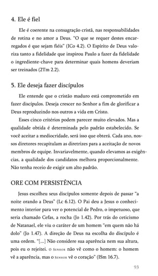 4. Ele é fiel
Ele é coerente na consagração cristã, nas responsabilidades
de rotina e no amor a Deus. “O que se requer destes encar­
regados é que sejam fiéis” (ICo 4.2). O Espírito de Deus valo­
riza tanto a fidelidade que inspirou Paulo a fazer da fidelidade
o ingrediente-chave para determinar quais homens deveriam
ser treinados (2Tm 2.2).

5. Ele deseja fazer discípulos
Ele entende que o cristão maduro está comprometido em
fazer discípulos. Deseja crescer no Senhor a fim de glorificar a
Deus reproduzindo nos outros a vida em Cristo.
Esses cinco critérios podem parecer muito elevados. Mas a
qualidade obtida é determinada pelo padrão estabelecido. Se
você aceitar a mediocridade, será isso que obterá. Cada ano, nos­
sos diretores recapitulam as diretrizes para a aceitação de novos
membros de equipe. Invariavelmente, quando elevamos as exigên­
cias, a qualidade dos candidatos melhora proporcionalmente.
Não tenha receio de exigir um alto padrão.

ORE COM PERSISTÊNCIA
Jesus escolheu seus discípulos somente depois de passar “a
noite orando a Deus” (Lc 6.12). O Pai deu a Jesus o conheci­
mento interior para ver o potencial de Pedro, o impetuoso, que
seria chamado Cefas, a rocha (Jo 1.42). Por trás do ceticismo
de Natanael, ele viu o caráter de um homem “em quem não há
dolo” (Jo 1.47). A direção de Deus na escolha do discípulo é
uma ordem. “[...] Não considere sua aparência nem sua altura,
pois eu o rejeitei.

O Senhor

não vê como o homem: o homem

vê a aparência, mas o S e n h o r vê o coração” (ISm 16.7).

 