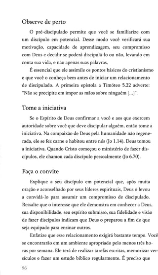 Observe de perto
O pré-discipulado permite que você se familiarize com
um discípulo em potencial. Desse modo você verificará sua
motivação, capacidade de aprendizagem, seu compromisso
com Deus e decidir se poderá discipulá-lo ou não, levando em
conta sua vida, e não apenas suas palavras.
É essencial que ele assimile os pontos básicos do cristianismo
e que você o conheça bem antes de iniciar um relacionamento
de discipulado. A primeira epístola a Timóteo 5.22 adverte:
“Não se precipite em impor as mãos sobre ninguém [...]”.

Tome a iniciativa
Se o Espírito de Deus confirmar a você e aos que exercem
autoridade sobre você que deve discipular alguém, então tome a
iniciativa. Na compaixão de Deus pela humanidade não regene­
rada, ele se fez carne e habitou entre nós (Jo 1.14). Deus tomou
a iniciativa. Quando Cristo começou o ministério de fazer dis­
cípulos, ele chamou cada discípulo pessoalmente (Jo 6.70).

Faça o convite
Explique a seu discípulo em potencial que, após muita
oração e aconselhado por seus líderes espirituais, Deus o levou
a convidá-lo para assumir um compromisso de discipulado.
Ressalte que o interesse que ele demonstra em conhecer a Deus,
sua disponibilidade, seu espírito submisso, sua fidelidade e visão
de fazer discípulos indicam que Deus o preparou a fim de que
seja equipado para ensinar outros.

Enfatize que esse relacionamento exigirá bastante tempo. Você
se encontrarão em um ambiente apropriado pelo menos três ho­

ras por semana. Ele terá de realizar tarefas escritas, memorizar ver­
sículos e fazer um estudo bíblico regularmente. É preciso que

 