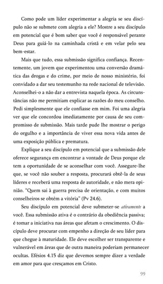 Como pode um líder experimentar a alegria se seu discí­
pulo não se submete com alegria a ele? Mostre a seu discípulo
em potencial que é bom saber que você é responsável perante
Deus para guiá-lo na caminhada cristã e em velar pelo seu
bem-estar.
Mais que tudo, essa submissão significa confiança. Recen­
temente, um jovem que experimentou uma conversão dramá­
tica das drogas e do crime, por meio de nosso ministério, foi
convidado a dar seu testemunho na rede nacional de televisão.
Aconselhei-o a não dar a entrevista naquela época. As circuns­
tâncias não me permitiam explicar as razões do meu conselho.
Pedi simplesmente que ele confiasse em mim. Foi uma alegria
ver que ele concordou imediatamente por causa de seu com­
promisso de submissão. Mais tarde pude lhe mostrar o perigo
do orgulho e a importância de viver essa nova vida antes de
uma exposição pública e prematura.
Explique a seu discípulo em potencial que a submissão dele
oferece segurança em encontrar a vontade de Deus porque ele
tem a oportunidade de se aconselhar com você. Assegure-lhe
que, se você não souber a resposta, procurará obtê-la de seus
líderes e receberá uma resposta de autoridade, e não mera opi­
nião. “Quem sai à guerra precisa de orientação, e com muitos
conselheiros se obtém a vitória” (Pv 24.6).
Seu discípulo em potencial deve submeter-se ativamente a
você. Essa submissão ativa é o contrário da obediência passiva;
é tomar a iniciativa nas áreas que afetam o crescimento. O dis­
cípulo deve procurar com empenho a direção de seu líder para
que chegue à maturidade. Ele deve escolher ser transparente e
vulnerável em áreas que de outra maneira poderiam permanecer
ocultas. Efésios 4.15 diz que devemos sempre dizer a verdade
em amor para que cresçamos em Cristo.

 