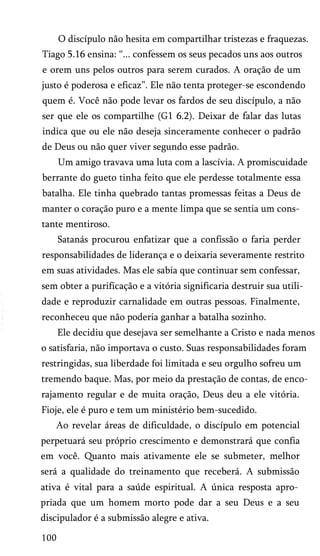 O discípulo não hesita em compartilhar tristezas e fraquezas.
Tiago 5.16 ensina: “... confessem os seus pecados uns aos outros
e orem uns pelos outros para serem curados. A oração de um
justo é poderosa e eficaz”. Ele não tenta proteger-se escondendo
quem é. Você não pode levar os fardos de seu discípulo, a não
ser que ele os compartilhe (G1 6.2). Deixar de falar das lutas
indica que ou ele não deseja sinceramente conhecer o padrão
de Deus ou não quer viver segundo esse padrão.
Um amigo travava uma luta com a lascívia. A promiscuidade
berrante do gueto tinha feito que ele perdesse totalmente essa
batalha. Ele tinha quebrado tantas promessas feitas a Deus de
manter o coração puro e a mente limpa que se sentia um cons­
tante mentiroso.
Satanás procurou enfatizar que a confissão o faria perder
responsabilidades de liderança e o deixaria severamente restrito
em suas atividades. Mas ele sabia que continuar sem confessar,
sem obter a purificação e a vitória significaria destruir sua utili­
dade e reproduzir carnalidade em outras pessoas. Finalmente,
reconheceu que não poderia ganhar a batalha sozinho.
Ele decidiu que desejava ser semelhante a Cristo e nada menos
o satisfaria, não importava o custo. Suas responsabilidades foram
restringidas, sua liberdade foi limitada e seu orgulho sofreu um
tremendo baque. Mas, por meio da prestação de contas, de enco­
rajamento regular e de muita oração, Deus deu a ele vitória.
Fioje, ele é puro e tem um ministério bem-sucedido.
Ao revelar áreas de dificuldade, o discípulo em potencial
perpetuará seu próprio crescimento e demonstrará que confia
em você. Quanto mais ativamente ele se submeter, melhor
será a qualidade do treinamento que receberá. A submissão
ativa é vital para a saúde espiritual. A única resposta apro­
priada que um homem morto pode dar a seu Deus e a seu
discipulador é a submissão alegre e ativa.
100

 