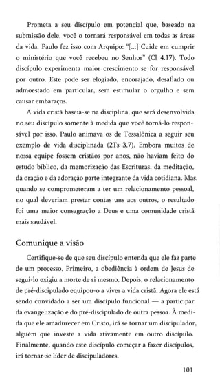Prometa a seu discípulo em potencial que, baseado na
submissão dele, você o tornará responsável em todas as áreas
da vida. Paulo fez isso com Arquipo: “[...] Cuide em cumprir
o ministério que você recebeu no Senhor” (Cl 4.17). Todo
discípulo experimenta maior crescimento se for responsável
por outro. Este pode ser elogiado, encorajado, desafiado ou
admoestado em particular, sem estimular o orgulho e sem
causar embaraços.
A vida cristã baseia-se na disciplina, que será desenvolvida
no seu discípulo somente à medida que você torná-lo respon­
sável por isso. Paulo animava os de Tessalônica a seguir seu
exemplo de vida disciplinada (2Ts 3.7). Embora muitos de
nossa equipe fossem cristãos por anos, não haviam feito do
estudo bíblico, da memorização das Escrituras, da meditação,
da oração e da adoração parte integrante da vida cotidiana. Mas,
quando se comprometeram a ter um relacionamento pessoal,
no qual deveriam prestar contas uns aos outros, o resultado
foi uma maior consagração a Deus e uma comunidade cristã
mais saudável.

Comunique a visão
Certifique-se de que seu discípulo entenda que ele faz parte
de um processo. Primeiro, a obediência à ordem de Jesus de
segui-lo exigiu a morte de si mesmo. Depois, o relacionamento
de pré-discipulado equipou-o a viver a vida cristã. Agora ele está
sendo convidado a ser um discípulo funcional — a participar
da evangelização e do pré-discipulado de outra pessoa. À medi­
da que ele amadurecer em Cristo, irá se tornar um discipulador,
alguém que investe a vida ativamente em outro discípulo.
Finalmente, quando este discípulo começar a fazer discípulos,
irá tornar-se líder de discipuladores.
101

 
