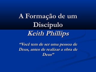 A Formação de umA Formação de um
DiscípuloDiscípulo
Keith PhillipsKeith Phillips
““Você tem de ser uma pessoa deVocê tem de ser uma pessoa de
Deus, antes de realizar a obra deDeus, antes de realizar a obra de
Deus”Deus”
 