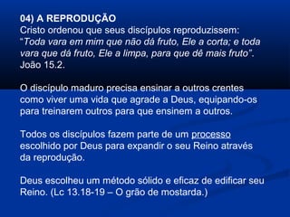04) A REPRODUÇÃO
Cristo ordenou que seus discípulos reproduzissem:
“Toda vara em mim que não dá fruto, Ele a corta; e toda
vara que dá fruto, Ele a limpa, para que dê mais fruto”.
João 15.2.
O discípulo maduro precisa ensinar a outros crentes
como viver uma vida que agrade a Deus, equipando-os
para treinarem outros para que ensinem a outros.
Todos os discípulos fazem parte de um processo
escolhido por Deus para expandir o seu Reino através
da reprodução.
Deus escolheu um método sólido e eficaz de edificar seu
Reino. (Lc 13.18-19 – O grão de mostarda.)
 