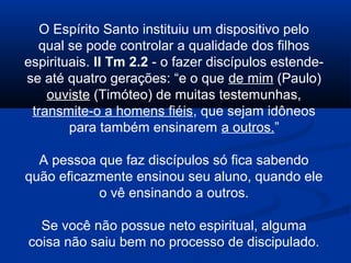 O Espírito Santo instituiu um dispositivo pelo
qual se pode controlar a qualidade dos filhos
espirituais. II Tm 2.2 - o fazer discípulos estende-
se até quatro gerações: “e o que de mim (Paulo)
ouviste (Timóteo) de muitas testemunhas,
transmite-o a homens fiéis, que sejam idôneos
para também ensinarem a outros.”
A pessoa que faz discípulos só fica sabendo
quão eficazmente ensinou seu aluno, quando ele
o vê ensinando a outros.
Se você não possue neto espiritual, alguma
coisa não saiu bem no processo de discipulado.
 