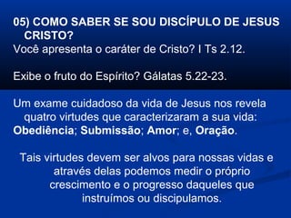 05) COMO SABER SE SOU DISCÍPULO DE JESUS
CRISTO?
Você apresenta o caráter de Cristo? I Ts 2.12.
Exibe o fruto do Espírito? Gálatas 5.22-23.
Um exame cuidadoso da vida de Jesus nos revela
quatro virtudes que caracterizaram a sua vida:
Obediência; Submissão; Amor; e, Oração.
Tais virtudes devem ser alvos para nossas vidas e
através delas podemos medir o próprio
crescimento e o progresso daqueles que
instruímos ou discipulamos.
 