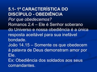 5.1- 1ª CARACTERÍSTICA DO
DISCÍPULO - OBEDIÊNCIA
Por que obedecemos?
Romanos 2.4 – Ele é Senhor soberano
do Universo e nossa obediência é a única
resposta aceitável para sua inefável
bondade.
João 14.15 – Somente os que obedecem
à palavra de Deus demonstram amor por
Ele.
Ex: Obediência dos soldados aos seus
comandantes.
 