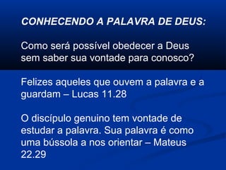 CONHECENDO A PALAVRA DE DEUS:
Como será possível obedecer a Deus
sem saber sua vontade para conosco?
Felizes aqueles que ouvem a palavra e a
guardam – Lucas 11.28
O discípulo genuino tem vontade de
estudar a palavra. Sua palavra é como
uma bússola a nos orientar – Mateus
22.29
 