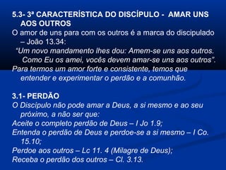 5.3- 3ª CARACTERÍSTICA DO DISCÍPULO - AMAR UNS
AOS OUTROS
O amor de uns para com os outros é a marca do discipulado
– João 13.34:
“Um novo mandamento lhes dou: Amem-se uns aos outros.
Como Eu os amei, vocês devem amar-se uns aos outros”.
Para termos um amor forte e consistente, temos que
entender e experimentar o perdão e a comunhão.
3.1- PERDÃO
O Discípulo não pode amar a Deus, a si mesmo e ao seu
próximo, a não ser que:
Aceite o completo perdão de Deus – I Jo 1.9;
Entenda o perdão de Deus e perdoe-se a si mesmo – I Co.
15.10;
Perdoe aos outros – Lc 11. 4 (Milagre de Deus);
Receba o perdão dos outros – Cl. 3.13.
 
