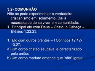 3.2- COMUNHÃO
Não se pode experimentar o verdadeiro
cristianismo em isolamento. Daí a
necessidade de se viver em comunidade:
1. Principal elo com Deus – Cristo, o Cabeça –
Efésios 1.22,23;
1. Elo com outros crentes – I Corintios 12.12-
13,27;
a) Um corpo cristão saudável é caracterizado
pela união;
b) Um corpo maduro entende que “são” Igreja.
 