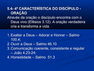 5.4- 4ª CARACTERÍSTICA DO DISCÍPULO -
ORAÇÃO
Através da oração o discípulo encontra com o
Deus vivo (Efésios 3.12). A oração verdadeira
cria e transforma a vida.
1.Exaltar a Deus – Adorar e Honrar – Salmo
100.4;
2.Ouvir a Deus – Salmo 46.10
3.Comunicação coerente, consistente e regular
– João 4.23-24;
4.Honestidade – Salmo 51.3
 