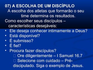07) A ESCOLHA DE UM DISCÍPULO
A escolha dos atletas que formarão o seu
time determina os resultados.
Como escolher seus discípulos –
características desejáveis:
• Ele deseja conhecer intimamente a Deus?
• Está disponível?
• É submisso?
• É fiel?
• Procura fazer discípulos?
 Ore diligentemente – I Samuel 16.7
 Selecione com cuidado – Pré-
discipulado. Siga o exemplo de Jesus.
 
