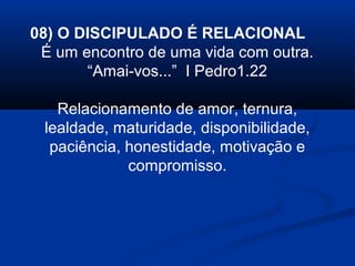 08) O DISCIPULADO É RELACIONAL
É um encontro de uma vida com outra.
“Amai-vos...” I Pedro1.22
Relacionamento de amor, ternura,
lealdade, maturidade, disponibilidade,
paciência, honestidade, motivação e
compromisso.
 