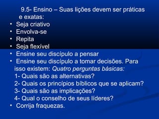 9.5- Ensino – Suas lições devem ser práticas
e exatas:
• Seja criativo
• Envolva-se
• Repita
• Seja flexível
• Ensine seu discípulo a pensar
• Ensine seu discípulo a tomar decisões. Para
isso existem: Quatro perguntas básicas:
1- Quais são as alternativas?
2- Quais os princípios bíblicos que se aplicam?
3- Quais são as implicações?
4- Qual o conselho de seus líderes?
• Corrija fraquezas.
 