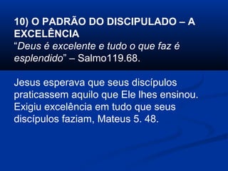 10) O PADRÃO DO DISCIPULADO – A
EXCELÊNCIA
“Deus é excelente e tudo o que faz é
esplendido” – Salmo119.68.
Jesus esperava que seus discípulos
praticassem aquilo que Ele lhes ensinou.
Exigiu excelência em tudo que seus
discípulos faziam, Mateus 5. 48.
 