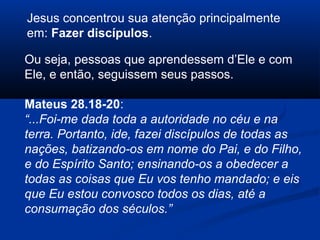Ou seja, pessoas que aprendessem d’Ele e com
Ele, e então, seguissem seus passos.
Mateus 28.18-20:
“...Foi-me dada toda a autoridade no céu e na
terra. Portanto, ide, fazei discípulos de todas as
nações, batizando-os em nome do Pai, e do Filho,
e do Espírito Santo; ensinando-os a obedecer a
todas as coisas que Eu vos tenho mandado; e eis
que Eu estou convosco todos os dias, até a
consumação dos séculos.”
Jesus concentrou sua atenção principalmente
em: Fazer discípulos.
 