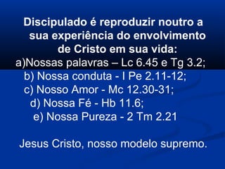 Discipulado é reproduzir noutro a
sua experiência do envolvimento
de Cristo em sua vida:
a)Nossas palavras – Lc 6.45 e Tg 3.2;
b) Nossa conduta - I Pe 2.11-12;
c) Nosso Amor - Mc 12.30-31;
d) Nossa Fé - Hb 11.6;
e) Nossa Pureza - 2 Tm 2.21
Jesus Cristo, nosso modelo supremo.
 