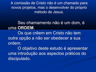 A comissão de Cristo não é um chamado para
novos projetos, mas o desenvolver do próprio
método de Jesus.
Seu chamamento não é um dom, é
uma ORDEM.
Os que crêem em Cristo não tem
outra opção a não ser obedecer a sua
ordem.
O objetivo deste estudo é apresentar
uma introdução aos aspectos práticos do
discipulado.
 