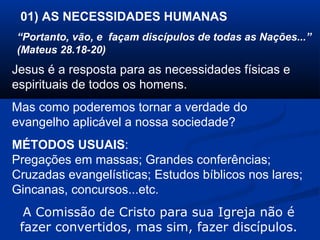 01) AS NECESSIDADES HUMANAS
“Portanto, vão, e façam discípulos de todas as Nações...”
(Mateus 28.18-20)
Jesus é a resposta para as necessidades físicas e
espirituais de todos os homens.
Mas como poderemos tornar a verdade do
evangelho aplicável a nossa sociedade?
MÉTODOS USUAIS:
Pregações em massas; Grandes conferências;
Cruzadas evangelísticas; Estudos bíblicos nos lares;
Gincanas, concursos...etc.
A Comissão de Cristo para sua Igreja não é
fazer convertidos, mas sim, fazer discípulos.
 