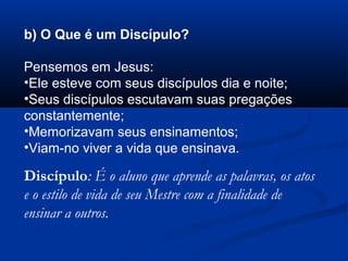 b) O Que é um Discípulo?
Pensemos em Jesus:
•Ele esteve com seus discípulos dia e noite;
•Seus discípulos escutavam suas pregações
constantemente;
•Memorizavam seus ensinamentos;
•Viam-no viver a vida que ensinava.
Discípulo: É o aluno que aprende as palavras, os atos
e o estilo de vida de seu Mestre com a finalidade de
ensinar a outros.
 