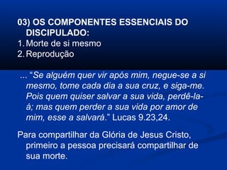 03) OS COMPONENTES ESSENCIAIS DO
DISCIPULADO:
1.Morte de si mesmo
2.Reprodução
... “Se alguém quer vir após mim, negue-se a si
mesmo, tome cada dia a sua cruz, e siga-me.
Pois quem quiser salvar a sua vida, perdê-la-
á; mas quem perder a sua vida por amor de
mim, esse a salvará.” Lucas 9.23,24.
Para compartilhar da Glória de Jesus Cristo,
primeiro a pessoa precisará compartilhar de
sua morte.
 