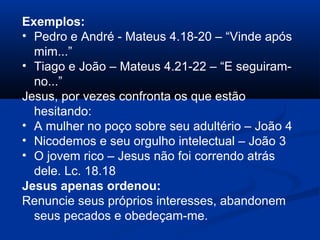 Exemplos:
• Pedro e André - Mateus 4.18-20 – “Vinde após
mim...”
• Tiago e João – Mateus 4.21-22 – “E seguiram-
no...”
Jesus, por vezes confronta os que estão
hesitando:
• A mulher no poço sobre seu adultério – João 4
• Nicodemos e seu orgulho intelectual – João 3
• O jovem rico – Jesus não foi correndo atrás
dele. Lc. 18.18
Jesus apenas ordenou:
Renuncie seus próprios interesses, abandonem
seus pecados e obedeçam-me.
 