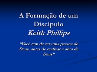 A Formação de um
Discípulo
Keith Phillips
“Você tem de ser uma pessoa de
Deus, antes de realizar a obra de
Deus”
 