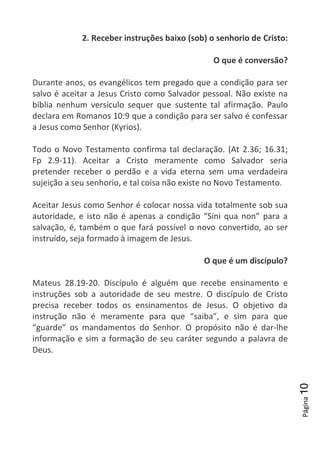 Página10
2. Receber instruções baixo (sob) o senhorio de Cristo:
O que é conversão?
Durante anos, os evangélicos tem pregado que a condição para ser
salvo é aceitar a Jesus Cristo como Salvador pessoal. Não existe na
bíblia nenhum versículo sequer que sustente tal afirmação. Paulo
declara em Romanos 10:9 que a condição para ser salvo é confessar
a Jesus como Senhor (Kyrios).
Todo o Novo Testamento confirma tal declaração. (At 2.36; 16.31;
Fp 2.9-11). Aceitar a Cristo meramente como Salvador seria
pretender receber o perdão e a vida eterna sem uma verdadeira
sujeição a seu senhorio, e tal coisa não existe no Novo Testamento.
Aceitar Jesus como Senhor é colocar nossa vida totalmente sob sua
autoridade, e isto não é apenas a condição “Sini qua non” para a
salvação, é, também o que fará possível o novo convertido, ao ser
instruído, seja formado à imagem de Jesus.
O que é um discípulo?
Mateus 28.19-20. Discípulo é alguém que recebe ensinamento e
instruções sob a autoridade de seu mestre. O discípulo de Cristo
precisa receber todos os ensinamentos de Jesus. O objetivo da
instrução não é meramente para que “saiba”, e sim para que
“guarde” os mandamentos do Senhor. O propósito não é dar-lhe
informação e sim a formação de seu caráter segundo a palavra de
Deus.
 