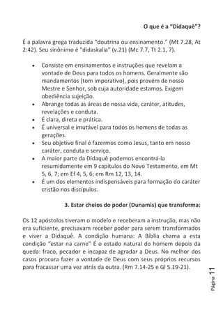 Página11
O que é a “Didaquê”?
É a palavra grega traduzida “doutrina ou ensinamento.” (Mt 7.28, At
2:42). Seu sinônimo é “didaskalia” (v.21) (Mc 7.7, Tt 2.1, 7).
Consiste em ensinamentos e instruções que revelam a
vontade de Deus para todos os homens. Geralmente são
mandamentos (tom imperativo), pois provém de nosso
Mestre e Senhor, sob cuja autoridade estamos. Exigem
obediência sujeição.
Abrange todas as áreas de nossa vida, caráter, atitudes,
revelações e conduta.
É clara, direta e prática.
É universal e imutável para todos os homens de todas as
gerações.
Seu objetivo final é fazermos como Jesus, tanto em nosso
caráter, conduta e serviço.
A maior parte da Didaquê podemos encontrá-la
resumidamente em 9 capítulos do Novo Testamento, em Mt
5, 6, 7; em Ef 4, 5, 6; em Rm 12, 13, 14.
É um dos elementos indispensáveis para formação do caráter
cristão nos discípulos.
3. Estar cheios do poder (Dunamis) que transforma:
Os 12 apóstolos tiveram o modelo e receberam a instrução, mas não
era suficiente, precisavam receber poder para serem transformados
e viver a Didaquê. A condição humana: A Bíblia chama a esta
condição “estar na carne” É o estado natural do homem depois da
queda: fraco, pecador e incapaz de agradar a Deus. No melhor dos
casos procura fazer a vontade de Deus com seus próprios recursos
para fracassar uma vez atrás da outra. (Rm 7.14-25 e Gl 5.19-21).
 