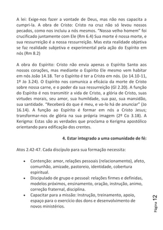 Página12
A lei: Exige-nos fazer a vontade de Deus, mas não nos capacita a
cumpri-la. A obra de Cristo: Cristo na cruz não só levou nossos
pecados, como nos incluiu a nós mesmos. “Nosso velho homem” foi
crucificado juntamente com Ele (Rm 6.4) Sua morte é nossa morte, e
sua ressurreição é a nossa ressurreição. Mas esta realidade objetiva
se faz realidade subjetiva e experimental pela ação do Espírito em
nós (Rm 8.2)
A obra do Espírito: Cristo não envia apenas o Espírito Santo aos
nossos corações, mas mediante o Espírito Ele mesmo vem habitar
em nós João 14.18. Ter o Espírito é ter a Cristo em nós. (Jo 14.10-11,
1º Jo 3.24). O Espírito nos comunica a eficácia da morte de Cristo
sobre nossa carne, e o poder da sua ressurreição (Gl 2.20). A função
do Espírito é nos transmitir a vida de Cristo, a glória de Cristo, suas
virtudes morais, seu amor, sua humildade, sua paz, sua mansidão,
sua santidade. “Receberá do que é meu, e vo-lo há de anunciar” (Jo
16.14). A função ao Espírito é formar em nós a Cristo Jesus;
transformar-nos de glória na sua própria imagem (2º Co 3.18). A
Kerigma: Estas são as verdades que proclama o Kerigma apostólico
orientando para edificação dos crentes.
4. Estar integrado a uma comunidade de fé:
Atos 2.42-47. Cada discípulo para sua formação necessita:
Contenção: amor, relações pessoais (relacionamento), afeto,
comunhão, amizade, pastoreio, identidade, cobertura
espiritual.
Discipulado de grupo e pessoal: relações firmes e definidas,
modelos próximos, ensinamento, oração, instrução, animo,
correção fraternal, disciplina.
Capacitar para a missão: Instrução, treinamento, apoio,
espaço para o exercício dos dons e desenvolvimento de
novos ministérios.
 