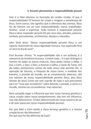 Página13
5. Assumir plenamente a responsabilidade pessoal
Este é o fator decisivo na formação do caráter cristão. O que é
responsabilidade? O homem foi criado a imagem e semelhança de
Deus. Entre outras, isto significa que o diferencia dos animais, Deus
fez do homem um ser com responsabilidade, moral, trabalhador,
familiar, social e espiritual. Todo homem é responsável perante
Deus e deve responder perante Ele por seus atos, atitudes, palavras,
conduta, pensamentos, sentimentos, desejos e intenções.
John Stott disse: “Nossa responsabilidade perante Deus é um
aspecto inalienável de nossa dignidade humana. Sua expressão final
se verá no dia do juízo”
Emil Brunner afirma: “A responsabilidade não é um atributo, é a
substancia da existência humana. Contém tudo... é o que distingue o
homem de todas as outras criaturas. Deus pediu contas a Adão, a
Eva, a Caim, a Saul, a Davi, a Ananias e Safira, a Saulo de Tarso. Um
dia todos prestaremos contas de toda nossa vida perante Ele. A
operação de Satanás, a fraqueza de nossa carne, a maldade dos
homens, a pressão do mundo, ou as circunstancias adversas, não
nos isentam de nossa responsabilidade perante Deus, pois Deus
através de Jesus Cristo nos tem suprido de tudo o que precisamos
para ser “mais que vencedores” sobre Satanás, o pecado, a carne e o
mundo, mesmo nas circunstâncias mais adversas.
Seria estúpido negar a influencia que tem nossa herança genética e
nossa criação sobre nosso comportamento, elas tem má influencia,
mas não determinam. O fator determinante de nossa maneira de ser
e de viver passa por nossa responsabilidade pessoal.
Por que Abel e Caim tendo a mesa herança genética e a mesma
criação foram tão diferentes?
Por que Jacó foi tão diferente de Esaú?
 
